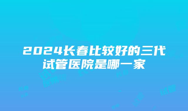 2024长春比较好的三代试管医院是哪一家