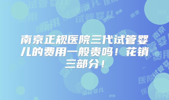 南京正规医院三代试管婴儿的费用一般贵吗！花销三部分！