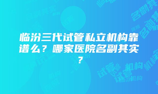 临汾三代试管私立机构靠谱么？哪家医院名副其实？