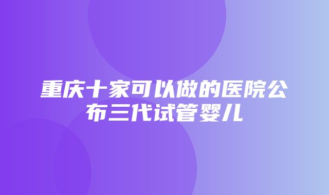 重庆十家可以做的医院公布三代试管婴儿