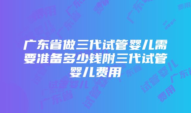 广东省做三代试管婴儿需要准备多少钱附三代试管婴儿费用