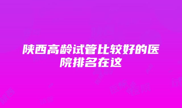 陕西高龄试管比较好的医院排名在这