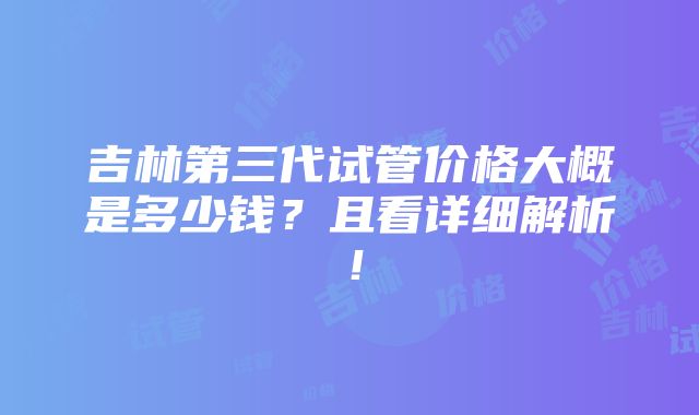 吉林第三代试管价格大概是多少钱？且看详细解析！