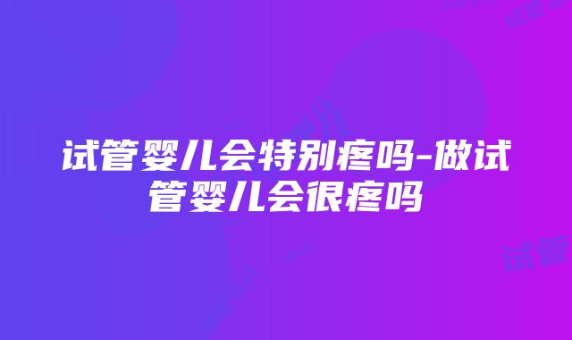 试管婴儿会特别疼吗-做试管婴儿会很疼吗