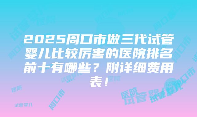 2025周口市做三代试管婴儿比较厉害的医院排名前十有哪些？附详细费用表！