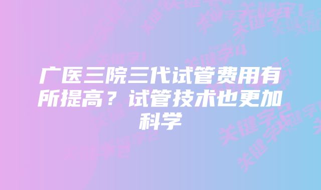 广医三院三代试管费用有所提高？试管技术也更加科学