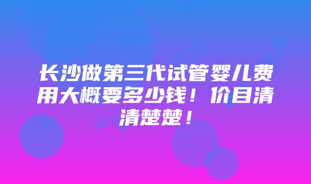 长沙做第三代试管婴儿费用大概要多少钱！价目清清楚楚！