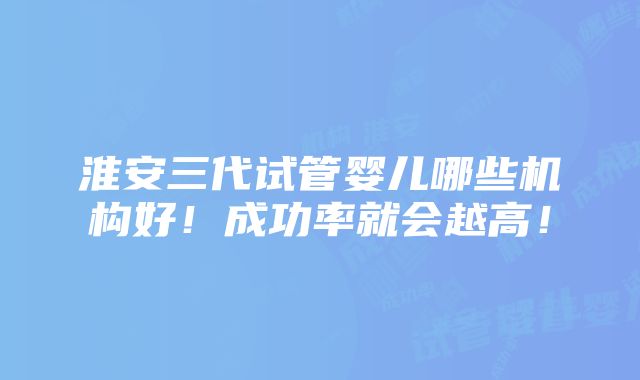 淮安三代试管婴儿哪些机构好！成功率就会越高！