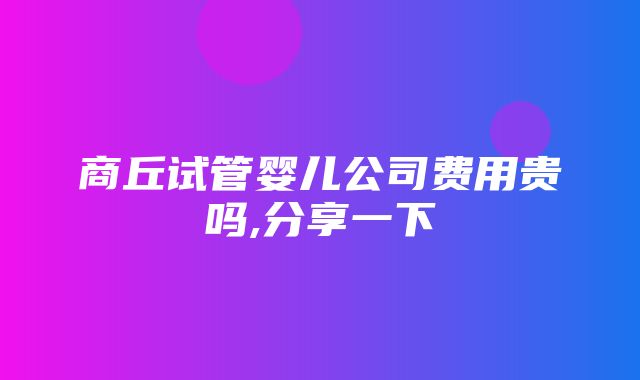 商丘试管婴儿公司费用贵吗,分享一下