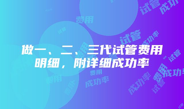 做一、二、三代试管费用明细，附详细成功率