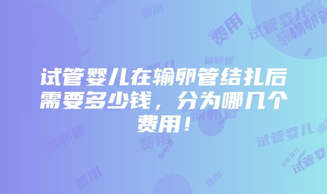 试管婴儿在输卵管结扎后需要多少钱，分为哪几个费用！