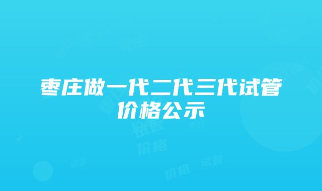 枣庄做一代二代三代试管价格公示