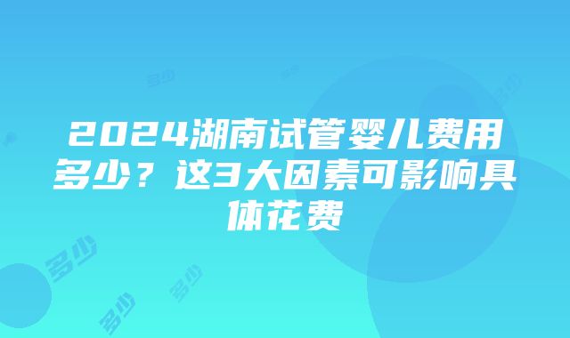 2024湖南试管婴儿费用多少？这3大因素可影响具体花费