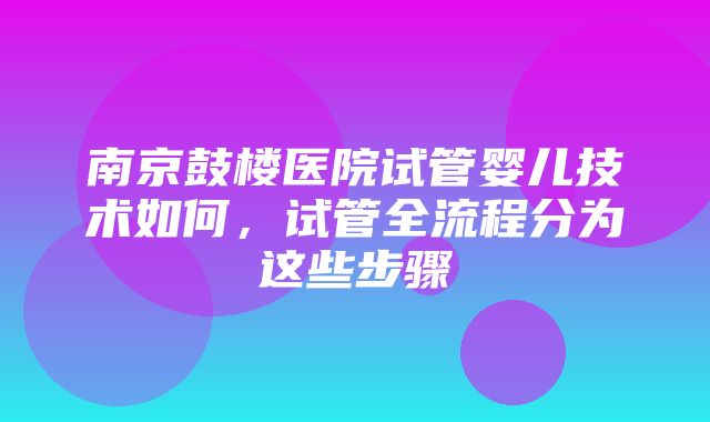 南京鼓楼医院试管婴儿技术如何，试管全流程分为这些步骤