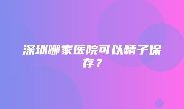 深圳哪家医院可以精子保存？