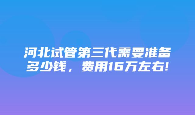 河北试管第三代需要准备多少钱，费用16万左右!