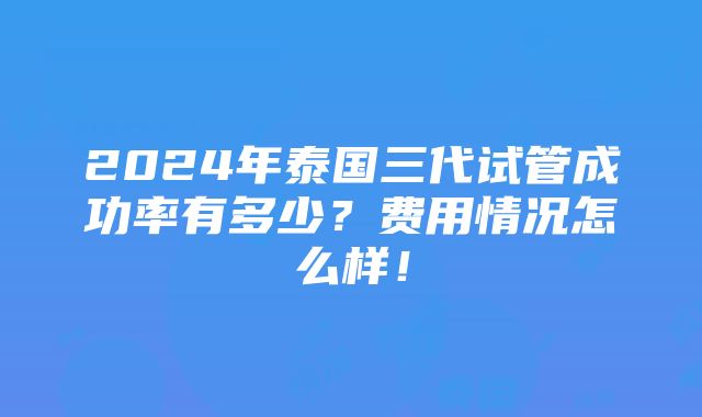 2024年泰国三代试管成功率有多少？费用情况怎么样！