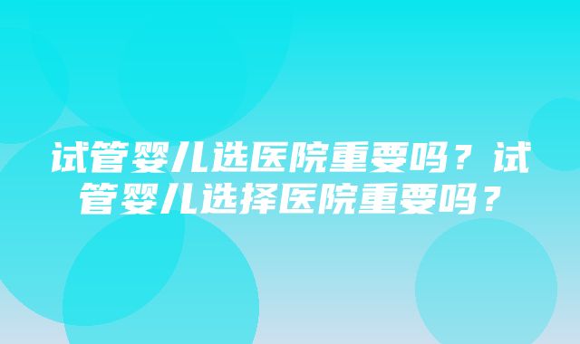 试管婴儿选医院重要吗？试管婴儿选择医院重要吗？