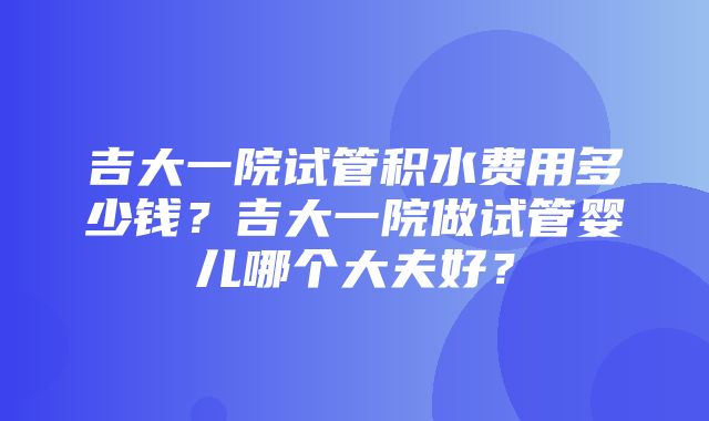 吉大一院试管积水费用多少钱？吉大一院做试管婴儿哪个大夫好？