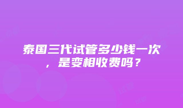 泰国三代试管多少钱一次，是变相收费吗？