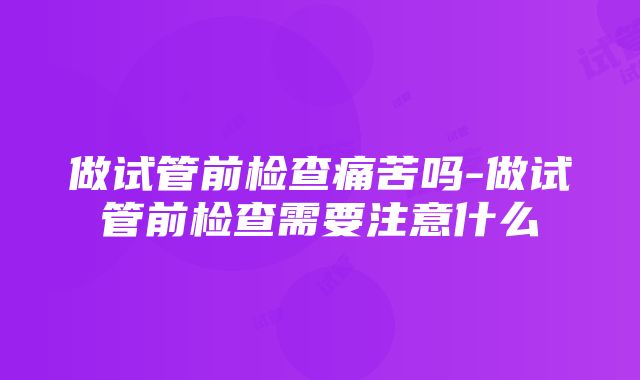 做试管前检查痛苦吗-做试管前检查需要注意什么