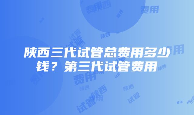 陕西三代试管总费用多少钱？第三代试管费用