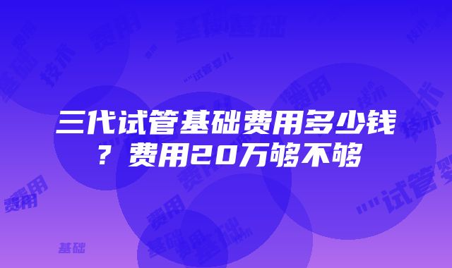 三代试管基础费用多少钱？费用20万够不够