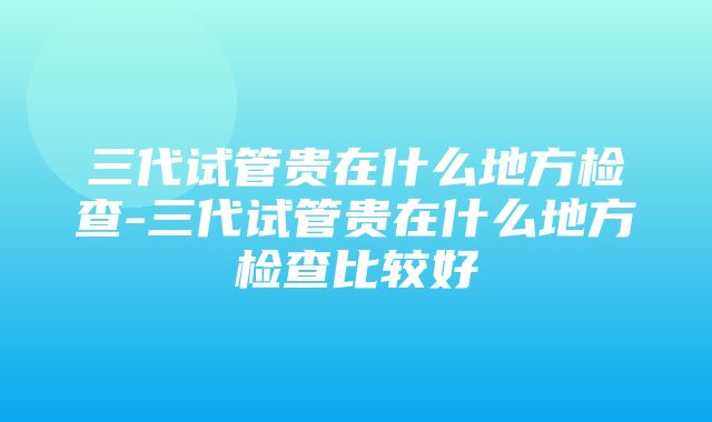 三代试管贵在什么地方检查-三代试管贵在什么地方检查比较好