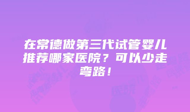 在常德做第三代试管婴儿推荐哪家医院？可以少走弯路！