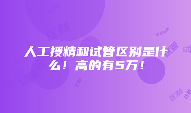 人工授精和试管区别是什么！高的有5万！