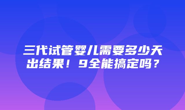 三代试管婴儿需要多少天出结果！9全能搞定吗？