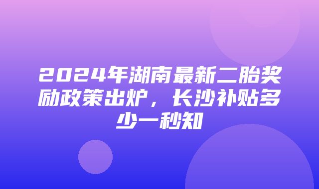 2024年湖南最新二胎奖励政策出炉，长沙补贴多少一秒知