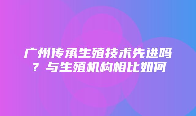 广州传承生殖技术先进吗？与生殖机构相比如何