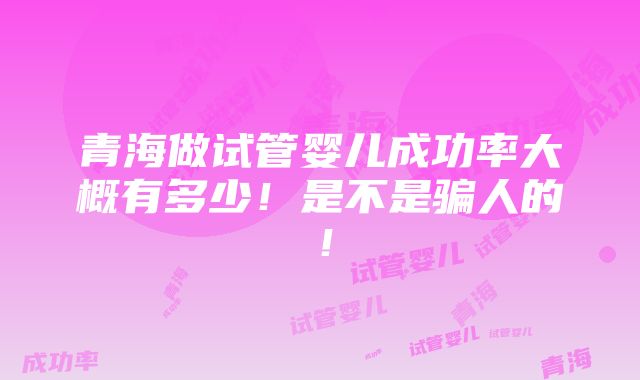 青海做试管婴儿成功率大概有多少！是不是骗人的！