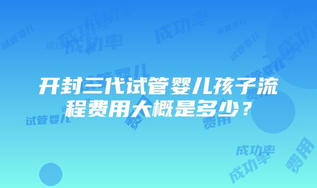 开封三代试管婴儿孩子流程费用大概是多少？