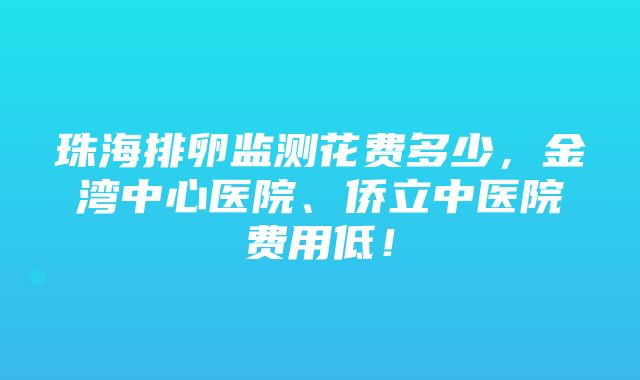 珠海排卵监测花费多少，金湾中心医院、侨立中医院费用低！