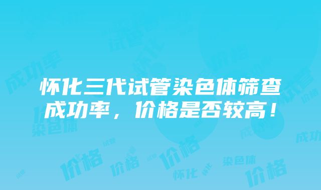 怀化三代试管染色体筛查成功率，价格是否较高！