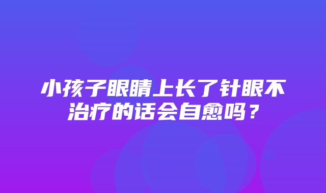 小孩子眼睛上长了针眼不治疗的话会自愈吗？