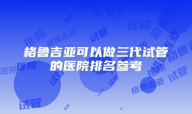 格鲁吉亚可以做三代试管的医院排名参考