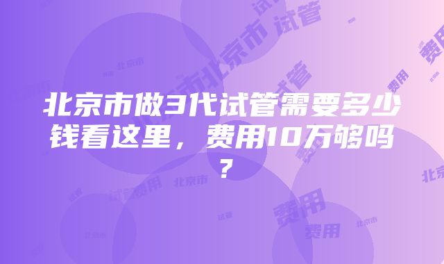 北京市做3代试管需要多少钱看这里，费用10万够吗？