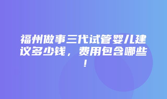 福州做事三代试管婴儿建议多少钱，费用包含哪些！