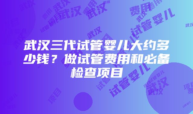 武汉三代试管婴儿大约多少钱？做试管费用和必备检查项目