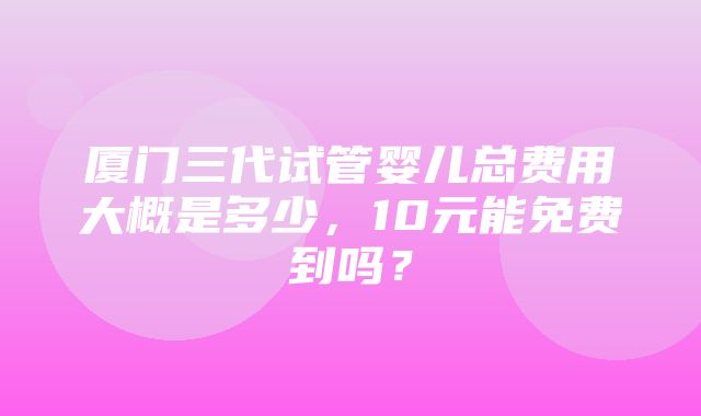 厦门三代试管婴儿总费用大概是多少，10元能免费到吗？