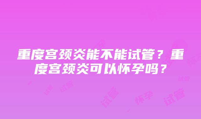 重度宫颈炎能不能试管？重度宫颈炎可以怀孕吗？