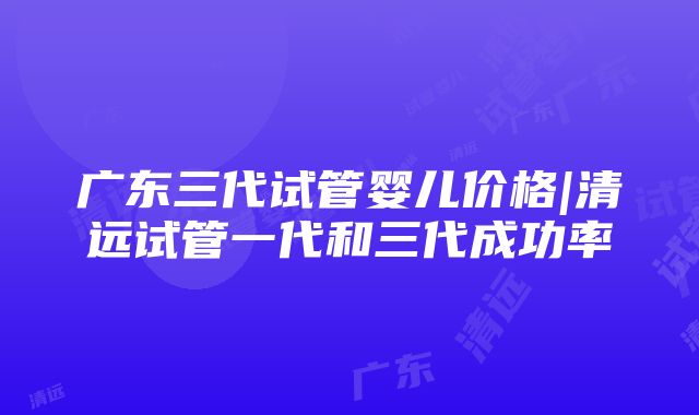 广东三代试管婴儿价格|清远试管一代和三代成功率