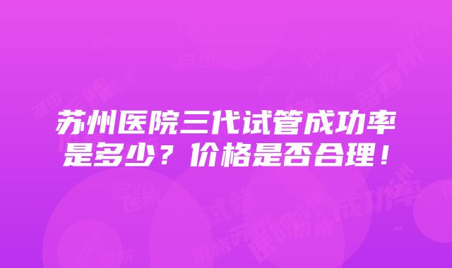 苏州医院三代试管成功率是多少？价格是否合理！