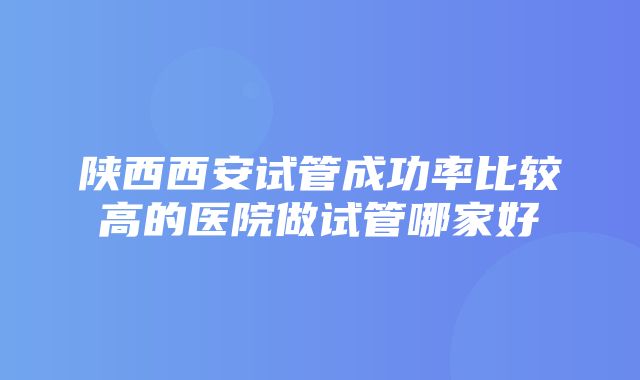 陕西西安试管成功率比较高的医院做试管哪家好