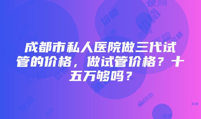 成都市私人医院做三代试管的价格，做试管价格？十五万够吗？