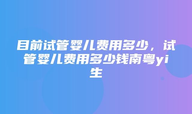 目前试管婴儿费用多少，试管婴儿费用多少钱南粤yi生