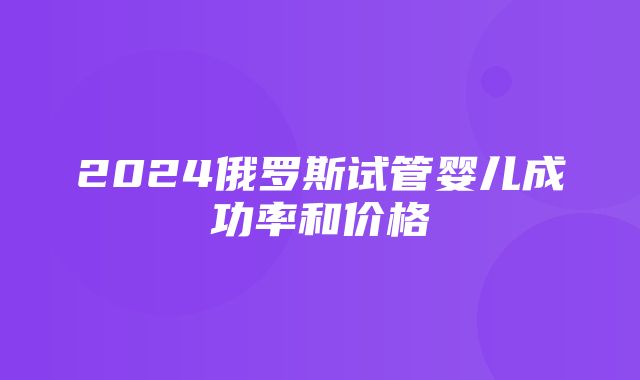 2024俄罗斯试管婴儿成功率和价格